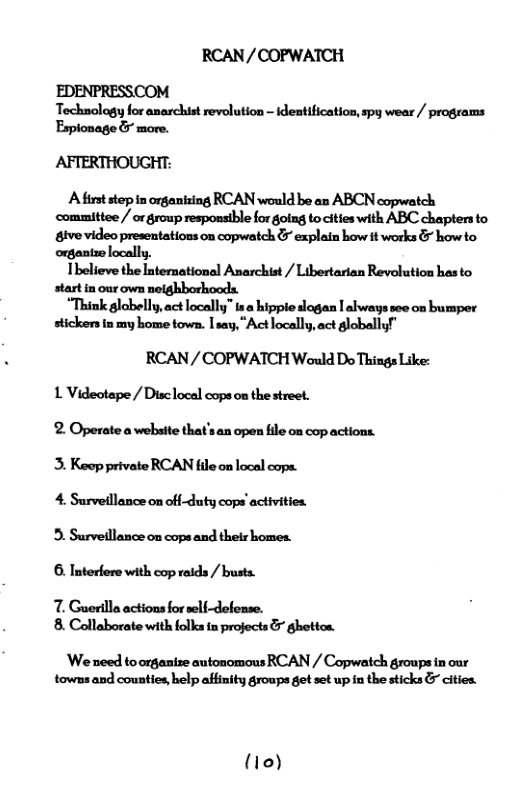 RCAN/COPWATCH EDENPRESSCOM Techaology for anarchist revolution - ideatification, spy wear / programs Espionage & more. AFTERTHOUGHT:  Afirst step in organting RCAN would be an ABCN copwatch committee / or group responsible for golag to cittes with ABC chapters to tve video presentations on copwatch & explain how it works & howto organtze locally,  Thelieve the International Anarchist / Libertarian Revolution has to start in our own nelghborhoods.  “Think globelly.act locally” 1s hippie slogan | always see on bumper stickens in my home town. [say, "Act locally,act globallyf"  RCAN/ COPWATCH Would Do Things Like: L Videotape / Disclocal cops on the street. 2. Operate a website that’s an open fle on cop actions. 3. Keep private RCAN file on local cops. 4. Surveillance on off-duty cops’activities. 3. Surveillance on cops and thelr homes. 6. Interfere with cop raids / busts.  7. Guerilla actions for seli-defense. 8. Collaborate with folks i projects & ghottos.  ’We need to organtze autonomous RCAN / Copwatch groups in our towns and counties help afinity groups get set up i the sticks & cities.  (10) 
